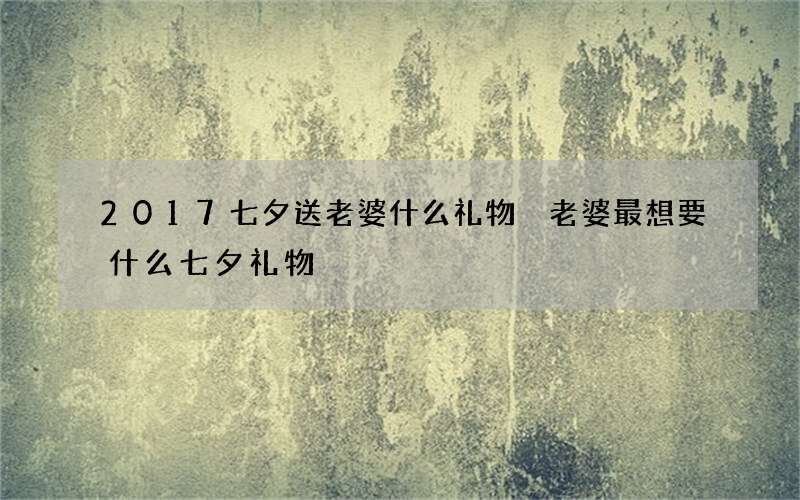 2017七夕送老婆什么礼物 老婆最想要什么七夕礼物